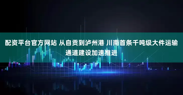 配资平台官方网站 从自贡到泸州港 川南首条千吨级大件运输通道建设加速推进