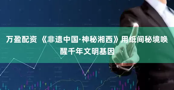 万盈配资 《非遗中国·神秘湘西》用纸间秘境唤醒千年文明基因