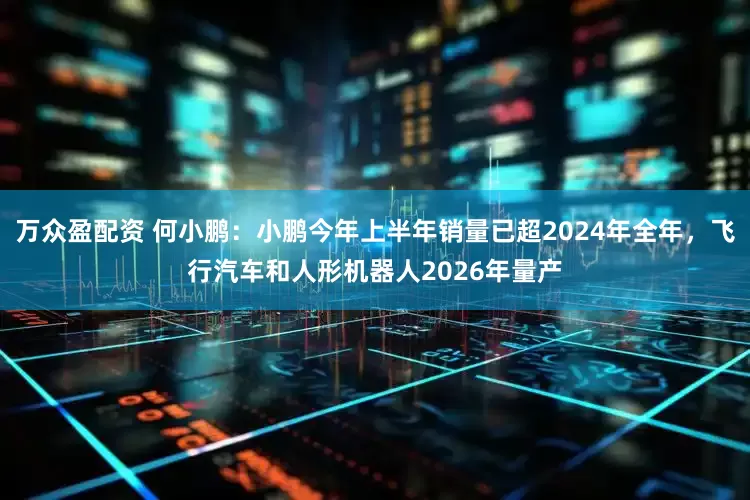万众盈配资 何小鹏：小鹏今年上半年销量已超2024年全年，飞行汽车和人形机器人2026年量产