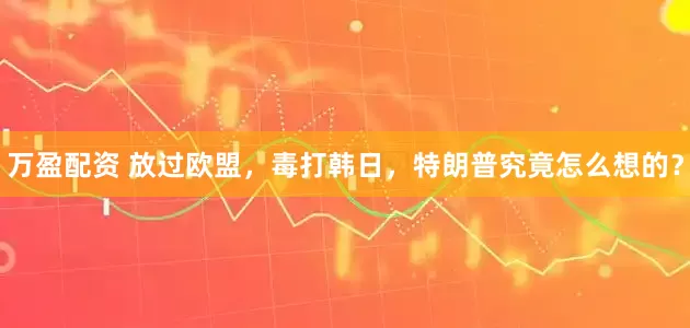 万盈配资 放过欧盟，毒打韩日，特朗普究竟怎么想的？