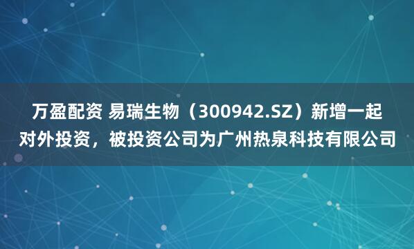 万盈配资 易瑞生物（300942.SZ）新增一起对外投资，被投资公司为广州热泉科技有限公司