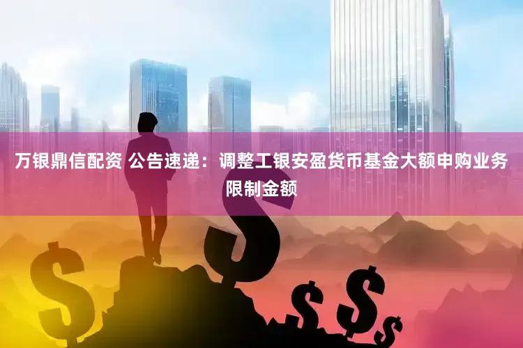万银鼎信配资 公告速递：调整工银安盈货币基金大额申购业务限制金额