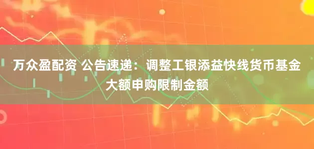 万众盈配资 公告速递：调整工银添益快线货币基金大额申购限制金额