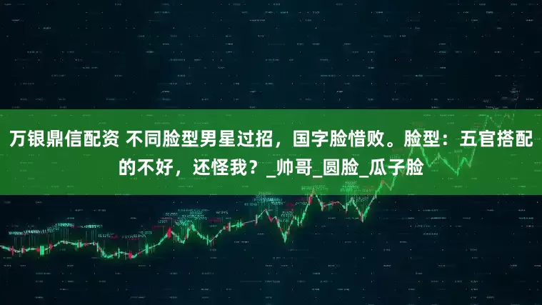 万银鼎信配资 不同脸型男星过招，国字脸惜败。脸型：五官搭配的不好，还怪我？_帅哥_圆脸_瓜子脸
