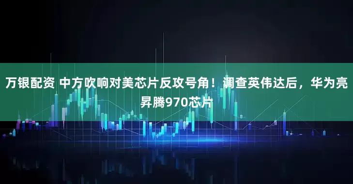 万银配资 中方吹响对美芯片反攻号角！调查英伟达后，华为亮昇腾970芯片