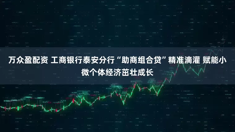 万众盈配资 工商银行泰安分行“助商组合贷”精准滴灌 赋能小微个体经济茁壮成长